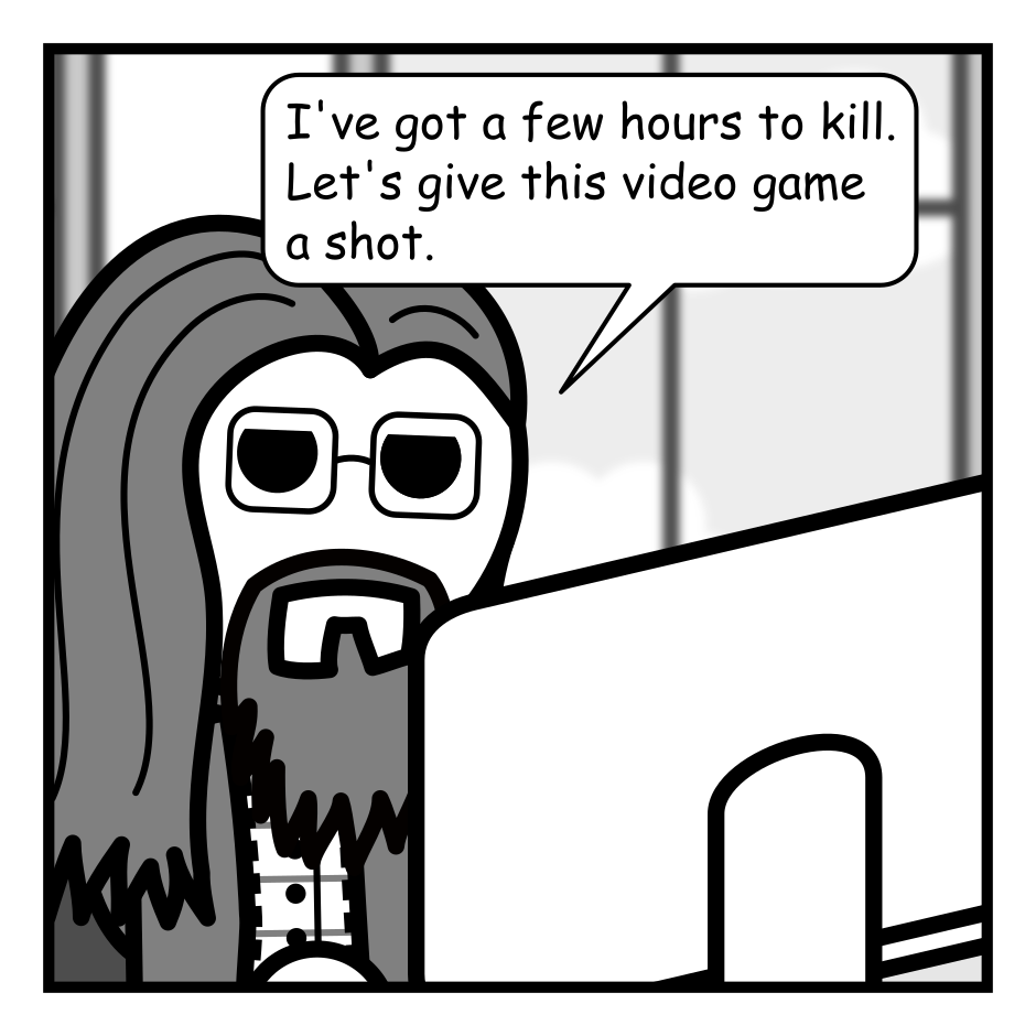 A 4 panel grayscale comic featuring a man with long hair, a beard, and glasses (Programmer) sitting at a desk with a computer. A window is visible in the background.
Panel 1.
Programmer, looking bored: I've got a few hours to kill. Let's give this video game a shot.
Panel 2.
Programmer, leaning forward eyes wide: Oh. Oh no. This is basically just cocaine. I should stop.
Panel 3.
The sunset is visible through the window. The room darkens.
Panel 4.
The moon can be seen shining in the sky outside the window. The room is dark with programmer's face illuminated by the screen.
Programmer: Yup. I definitely should have stopped.